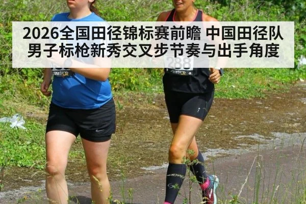 2026全国田径锦标赛前瞻 中国田径队男子标枪新秀交叉步节奏与出手角度