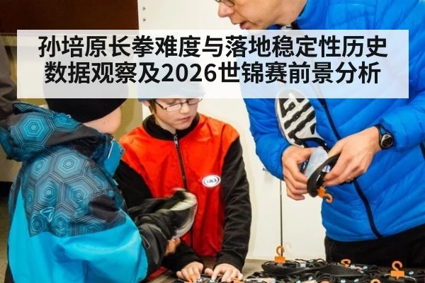 孙培原长拳难度与落地稳定性历史数据观察及2026世锦赛前景分析