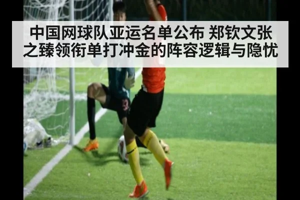 中国网球队亚运名单公布 郑钦文张之臻领衔单打冲金的阵容逻辑与隐忧